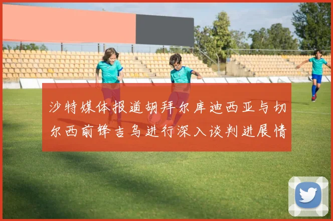 沙特媒体报道胡拜尔库迪西亚与切尔西前锋吉乌进行深入谈判进展情况