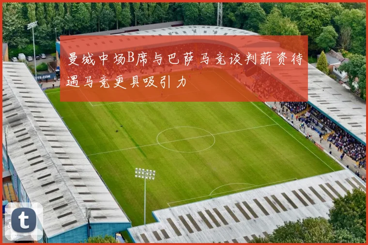 曼城中场B席与巴萨马竞谈判薪资待遇马竞更具吸引力