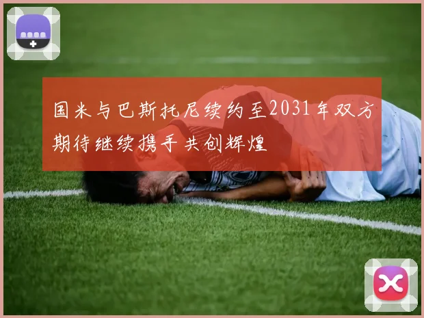 国米与巴斯托尼续约至2031年双方期待继续携手共创辉煌