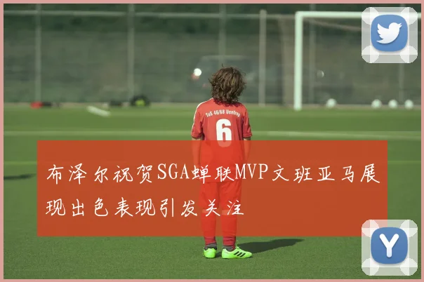 布泽尔祝贺SGA蝉联MVP文班亚马展现出色表现引发关注