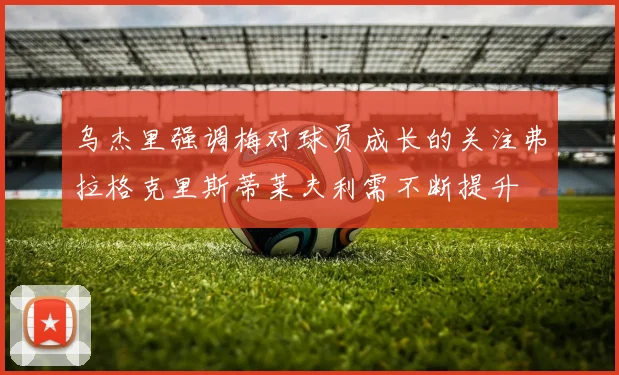 乌杰里强调梅对球员成长的关注弗拉格克里斯蒂莱夫利需不断提升
