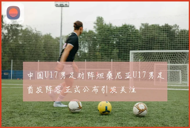 中国U17男足对阵坦桑尼亚U17男足首发阵容正式公布引发关注