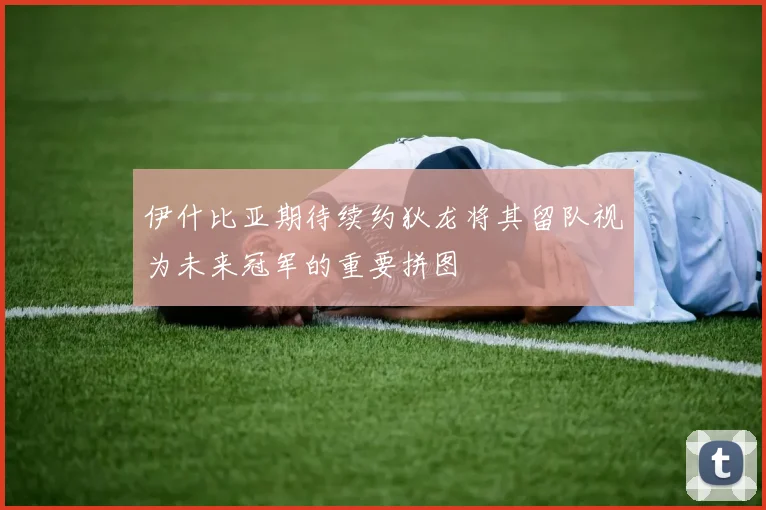 伊什比亚期待续约狄龙将其留队视为未来冠军的重要拼图