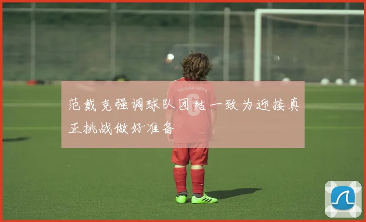 范戴克强调球队团结一致为迎接真正挑战做好准备