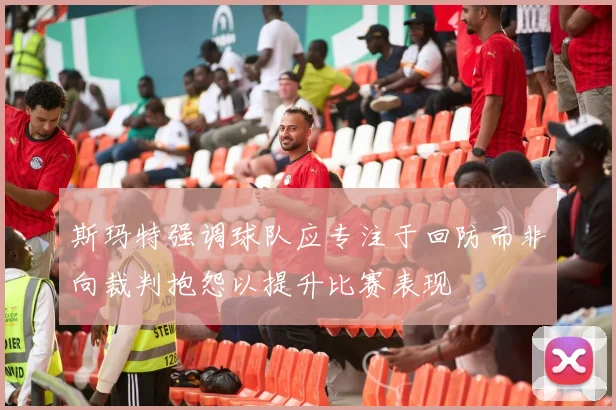 斯玛特强调球队应专注于回防而非向裁判抱怨以提升比赛表现