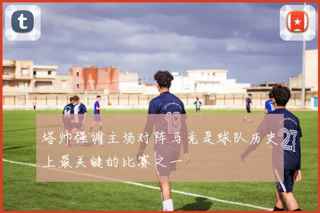 塔帅强调主场对阵马竞是球队历史上最关键的比赛之一