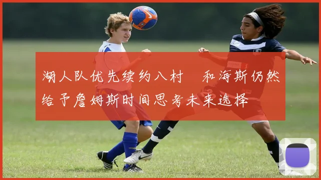 湖人队优先续约八村塁和海斯仍然给予詹姆斯时间思考未来选择