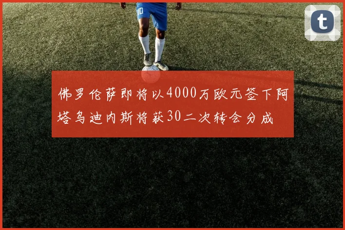 佛罗伦萨即将以4000万欧元签下阿塔乌迪内斯将获30二次转会分成